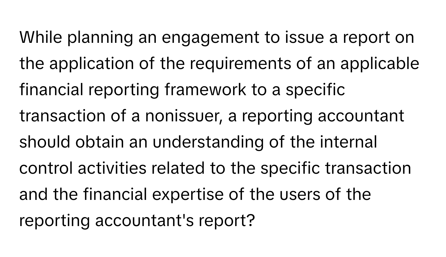 While planning an engagement to issue a report on the application of the requirements of an applicable financial reporting framework to a specific transaction of a nonissuer, a reporting accountant should obtain an understanding of the internal control activities related to the specific transaction and the financial expertise of the users of the reporting accountant's report?