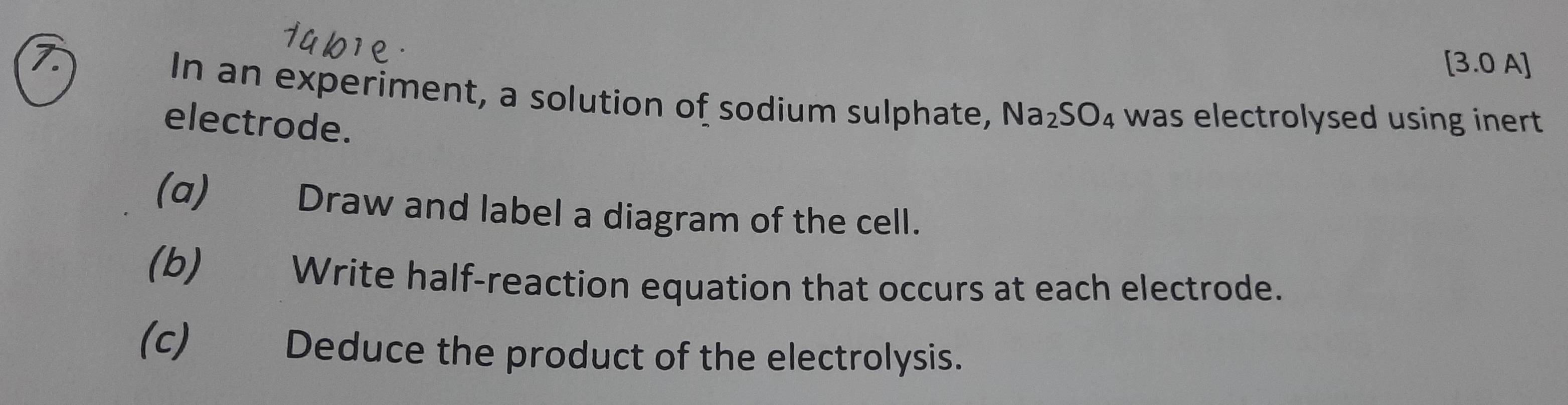 [3.0 A] 
In an experiment, a solution of sodium sulphate, Na_2SO_4 was electrolysed using inert . 
electrode. 
(α) Draw and label a diagram of the cell. 
(b) Write half-reaction equation that occurs at each electrode. 
(c) Deduce the product of the electrolysis.