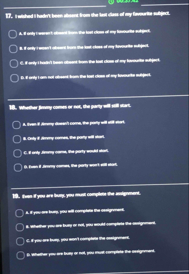§ 00:37:42_
_
17. I wished I hadn't been absent from the last class of my favourite subject.
A. If only I weren't absent from the last class of my favourite subject.
B. If only I wasn't absent from the last class of my favourite subject.
C. If only I hadn't been absent from the last class of my favourite subject.
D. If only I am not absent from the last class of my favourite subject.
18. Whether Jimmy comes or not, the party will still start.
A. Even if Jimmy doesn't come, the party will still start.
B. Only if Jimmy comes, the party will start.
C. If only Jimmy came, the party would start.
D. Even if Jimmy comes, the party won't still start.
19. Even if you are busy, you must complete the assignment.
A. If you are busy, you will complete the assignment.
B. Whether you are busy or not, you would complete the assignment.
C. If you are busy, you won't complete the assignment.
D. Whether you are busy or not, you must complete the assignment.