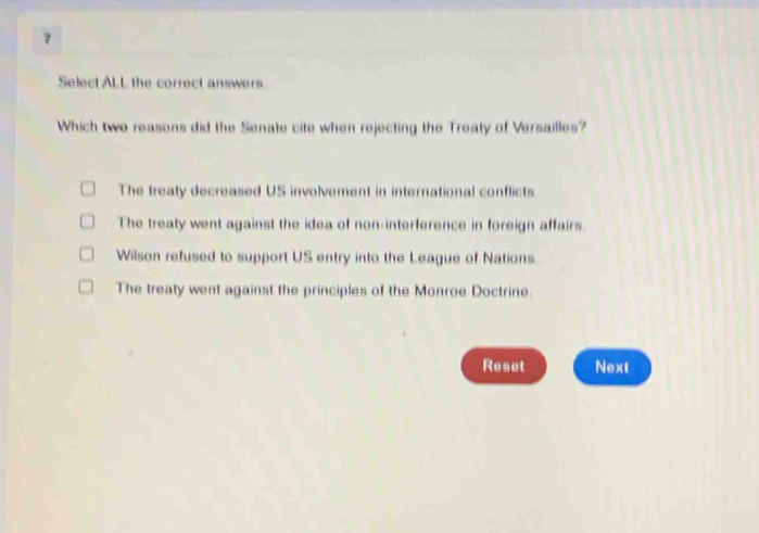 Select ALL the correct answers.
Which two reasons did the Senate cite when rejecting the Treaty of Versailles?
The treaty decreased US involvement in international conflicts.
The treaty went against the idea of non-interference in foreign affairs.
Wilson refused to support US entry into the League of Nations.
The treaty went against the principles of the Monroe Doctrine.
Reset Next