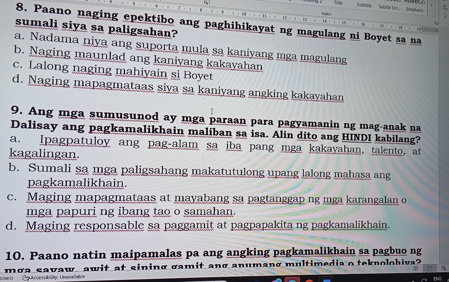 Title Subtitle Subtle Em... Emphasis
8
10
Styles
D
1 · 13 · 14
9 · · 15 · ↑ · 16 · · 17 · · 18 · · 19
8. Paano naging epektibo ang paghihikayat ng magulang ni Boyet sa na
sumali siya sa paligsahan?
20
a. Nadama niya ang suporta mula sa kaniyang mga magulang
b. Naging maunlad ang kaniyang kakayahan
c. Lalong naging mahiyain si Boyet
d. Naging mapagmataas siya sa kaniyang angking kakayahan
T
9. Ang mga sumusunod ay mga paraan para pagyamanin ng mag-anak na
Dalisay ang pagkamalikhain maliban sa isa. Alin dito ang HINDI kabilang?
a. Ipagpatuloy ang pag-alam sa iba pang mga kakayahan, talento, at
kagalingan.
b. Sumali sa mga paligsahang makatutulong upang lalong mahasa ang
pagkamalikhain.
c. Maging mapagmataas at mayabang sa pagtanggap ng mga karangalan o
mga papuri ng ibang tao o samahan.
d. Maging responsable sa paggamit at pagpapakita ng pagkamalikhain.
10. Paano natin maipamalas pa ang angking pagkamalikhain sa pagbuo ng
mga savaw, awit at sining gamit ang anumang multimedia o teknolohiva?
pines) ( Accessibility: Unavailable
ENG