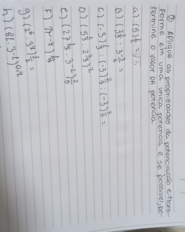 ③ Aplique as proprieoades da potenciacao etrans 
forme em uma unica porencia e se possivel, ce- 
termine o valor OA potencia. 
a) (5) 1/2 =sqrt(5)
() (3 2/5 :3 (-3)/6 =
c) (-3) 2/5 :(-3) 2/5 :(-3) 3/5 =
D) (5^(frac 1)3· 2^(frac 2)3)^2
e) (27 1/3 · 3^(-2)) 2/5 
F) π^(-y))^ 1/y 
g7 (2^6· 3^y) 1/2 =
h? (8L· 3^(-1))^0.4