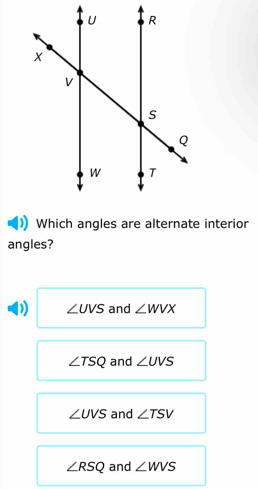 Which angles are alternate interior
angles?
∠ UVS and ∠ WVX
∠ TSQ and ∠ UVS
∠ UVS and ∠ TSV
∠ RSQ and ∠ WVS