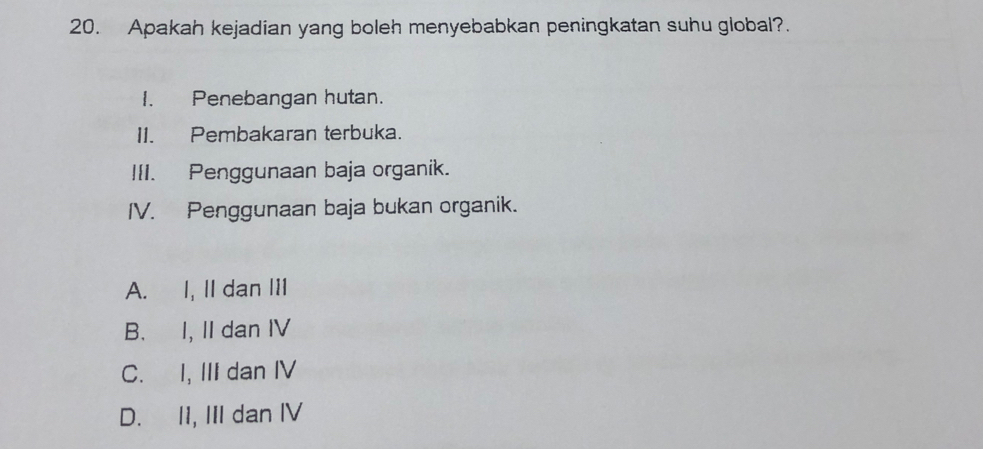 Apakah kejadian yang boleh menyebabkan peningkatan suhu global?.
I. Penebangan hutan.
II. Pembakaran terbuka.
III. Penggunaan baja organik.
IV. Penggunaan baja bukan organik.
A. I, II dan III
B. I, II dan IV
C. I, III dan IV
D. II, III dan IV