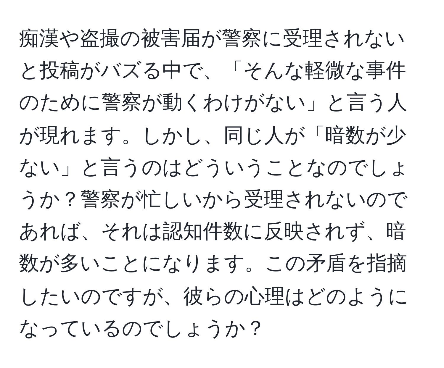 痴漢や盗撮の被害届が警察に受理されないと投稿がバズる中で、「そんな軽微な事件のために警察が動くわけがない」と言う人が現れます。しかし、同じ人が「暗数が少ない」と言うのはどういうことなのでしょうか？警察が忙しいから受理されないのであれば、それは認知件数に反映されず、暗数が多いことになります。この矛盾を指摘したいのですが、彼らの心理はどのようになっているのでしょうか？