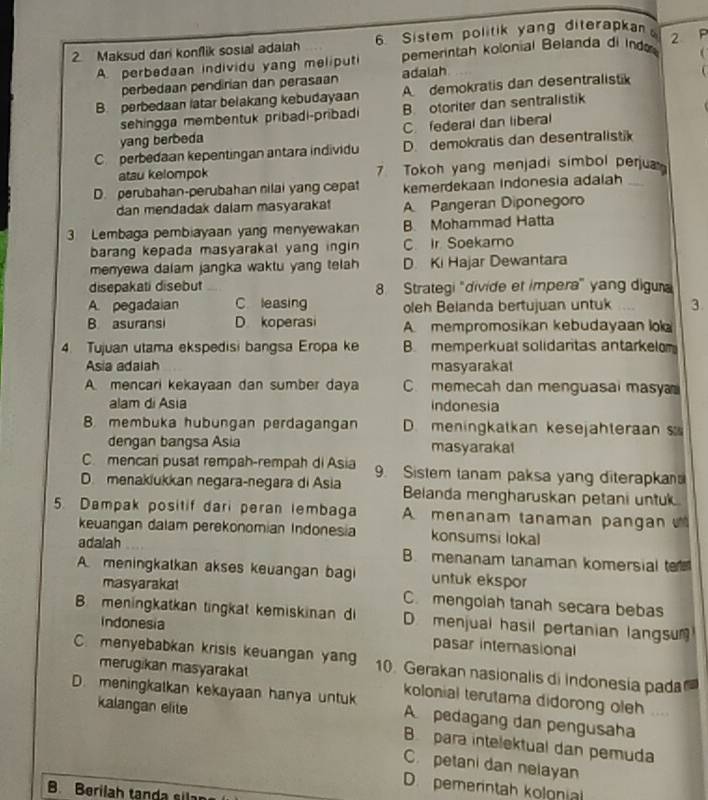 Maksud dan konflik sosial adaiah 6. Sistem politik yang diterapka
(
A. perbedaan individu yang meliputi pemerintah kolonial Belanda di Ind 2 P
perbedaan pendirian dan perasaan adalah
B. perbedaan latar belakang kebudayaan A demokratis dan desentralistik   
sehingga membentuk pribadi-pribad B. otoriter dan sentralistik
yang berbeda C. federal dan liberal
C perbedaan kepentingan antara individu D. demokratis dan desentralistik
atau kelompok 7 Tokoh yang menjadi simbol perjua
D. perubahan-perubahan nilai yang cepat kemerdekaan Indonesia adalah_
dan mendadak dalam masyaraka A Pangeran Diponegoro
3 Lembaga pembiayaan yang menyewakan B. Mohammad Hatta
barang kepada masyarakal yang ingin C. Ir Soekamo
menyewa dalam jangka waktu yang telah D Ki Hajar Dewantara
disepakati disebut 8. Strategi "divide et impera" yang diguna
A. pegadaian C leasing oleh Belanda bertujuan untuk 3.
B. asuransi D koperasi A. mempromosikan kebudayaan lo
4. Tujuan utama ekspedisi bangsa Eropa ke B. memperkual solidaritas antarkelom
Asia adalah masyarakal
A. mencari kekayaan dan sumber daya C memecah dan menguasal masy
alam di Asia indonesia
8. membuka hubungan perdagangan D. meningkatkan kesejähteraan 
dengan bangsa Asia masyarakal
C. mencar pusat rempah-rempah di Asia 9. Sistem tanam paksa yang diterapkan
D. menaklukkan negara-negara di Asia Belanda mengharuskan petani untuk
5. Dampak positif dari peran lembaga A menanam tanaman pangan  
keuangan dalam perekonomian Indonesia konsumsi lokal
adalah B. menanam tanaman komersial te
A. meningkalkan akses keuangan bagi untuk ekspor
masyarakat C. mengolah tanah secara bebas
B meningkatkan tingkat kemiskinan di D menjual hasil pertanian langsu
Indonesia pasar internasional
C. menyebabkan krisis keuangan yang 10. Gerakan nasionalis di indonesia pada
merugikan masyaraka
D. meningkatkan kekayaan hanya untuk kolonial terutama didorong oleh
A pedagang dan pengusaha
kalangan elite B. para intelektual dan pemuda
C. petani dan nelayan
D. pemerintah kolonial
B. Berilah tanda sila