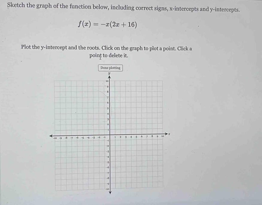 Sketch the graph of the function below, including correct signs, x-intercepts and y-intercepts.
f(x)=-x(2x+16)
Plot the y-intercept and the roots. Click on the graph to plot a point. Click a 
poin; to delete it.