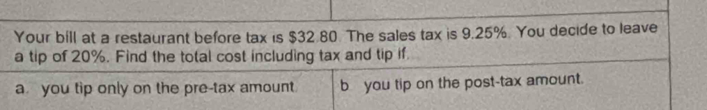 Your bill at a restaurant before tax is $32.80. The sales tax is 9.25%. You decide to leave
a tip of 20%. Find the total cost including tax and tip if.
a you tip only on the pre-tax amount. b you tip on the post-tax amount.