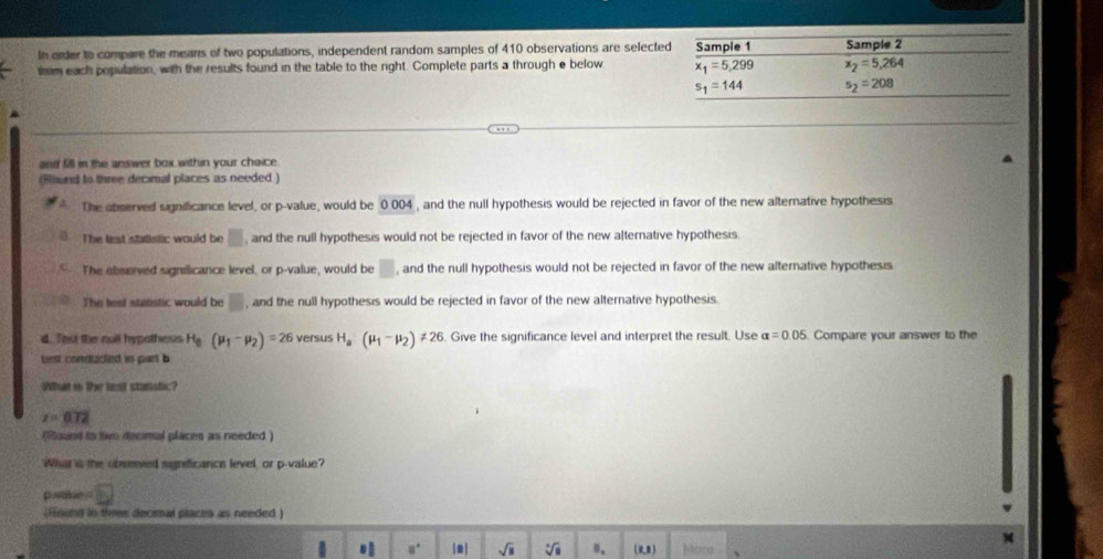 In order to compare the mears of two populations, independent random samples of 410 observations are select
trm each population, with the results found in the table to the right. Complete parts a through e below 
and fill in the answer box within your chaice.
(Rhund to three decimal places as needed )
The sbserved significance level, or p-value, would be 0004 , and the null hypothesis would be rejected in favor of the new alternative hypothesis
The lest stalistic would be □ and the null hypothesis would not be rejected in favor of the new alternative hypothesis
The ebserved signilicance level, or p-value, would be □ , and the null hypothesis would not be rejected in favor of the new alternative hypothesis
The test statistic would be □ , and the null hypothesis would be rejected in favor of the new alternative hypothesis.
d. Test the noil hypothess H_8(mu _1-mu _2)=26 versus H_a(mu _1-mu _2)!= 26. Give the significance level and interpret the result. Use alpha =0.05 Compare your answer to the
Let conducted in part b
What in t lest stanstic?
z=0.72
(Round to two decmal places as needed )
What is the obseied significance level, or p-value?
psaie □
(Hound in three decimal places as needed )
□° m] sqrt(□ ) sqrt[□](□ ) ". (0,8) Mora