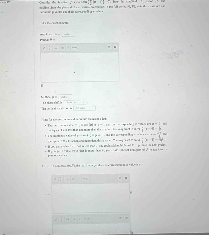 stion 12 Consider the function f(x)=3sin ( π /3 (x-4))+7 State the amplitude A, period P, and
midline. State the phase shift and vertical translation. In the full period [0,P] , state the maximum and
Do? minimum y -values and their corresponding x -values.
Enter the exact answers.
Amplitude: A= Number
Period: P=
a^b  a/b  sqrt(a) a sin (a)
Midline: y= Number
The phase shift is Click for List
The vertical translation is Clck to Las .
Hints for the maximum and minimum values of f(x) : 
The maximum value of y=sin (x) is y=1 and the corresponding æ values are x= π /2  and
multiples of 2 π less than and more than this æ value. You may want to solve  π /3 (x-4)=frac  π /n 2.
The minimum value of y=sin (x) is y=-1 and the corresponding æ values are x= 3π /2  and
multiples of 2π less than and more than this x value. You may want to solve  π /3 (x-4)= 3π /2 
If you get a value for æ that is less than 0, you could add multiples of P to get into the next cycles.
If you get a value for æ that is more than P, you could subtract multiples of P to get into the
previous cycles.
For æ in the interval [0,P] , the maximum y -value and corresponding æ-value is at:
a^3 sqrt(a) (d) ' (o
z=
a^3
=(4)