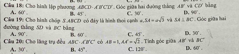 60. C. 30
Câu 18: Cho hình lập phương ABCD· A'B'C'D'. Góc giữa hai đường thắng AB' và CD' bǎng
A. 60°. B. 45°. C. 30°. D. 90°. 
Câu 19: Cho hình chóp S. ABCD có đáy là hình thoi cạnh a, SA=asqrt(3) và SA⊥ BC. Góc giữa hai
đường thắng SD và BC bằng
A. 90°. B. 60°. C. 45°.
D. 30°. 
Câu 20: Cho lăng trụ đều ABC· A'B'C' có AB=1, AA'=sqrt(2). Tính góc giữa AB' và BC'
A. 30°. B. 45°. C. 120°.
D. 60°.