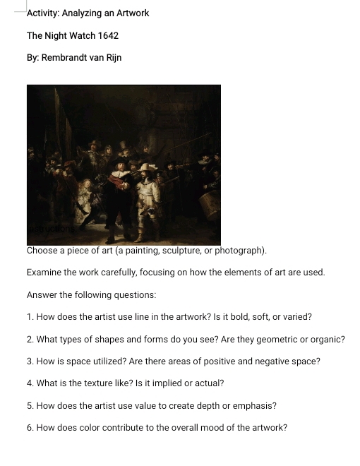 Activity: Analyzing an Artwork 
The Night Watch 1642 
By: Rembrandt van Rijn 
Choose a piece of art (a painting, sculpture, or photograph). 
Examine the work carefully, focusing on how the elements of art are used. 
Answer the following questions: 
1. How does the artist use line in the artwork? Is it bold, soft, or varied? 
2. What types of shapes and forms do you see? Are they geometric or organic? 
3. How is space utilized? Are there areas of positive and negative space? 
4. What is the texture like? Is it implied or actual? 
5. How does the artist use value to create depth or emphasis? 
6. How does color contribute to the overall mood of the artwork?