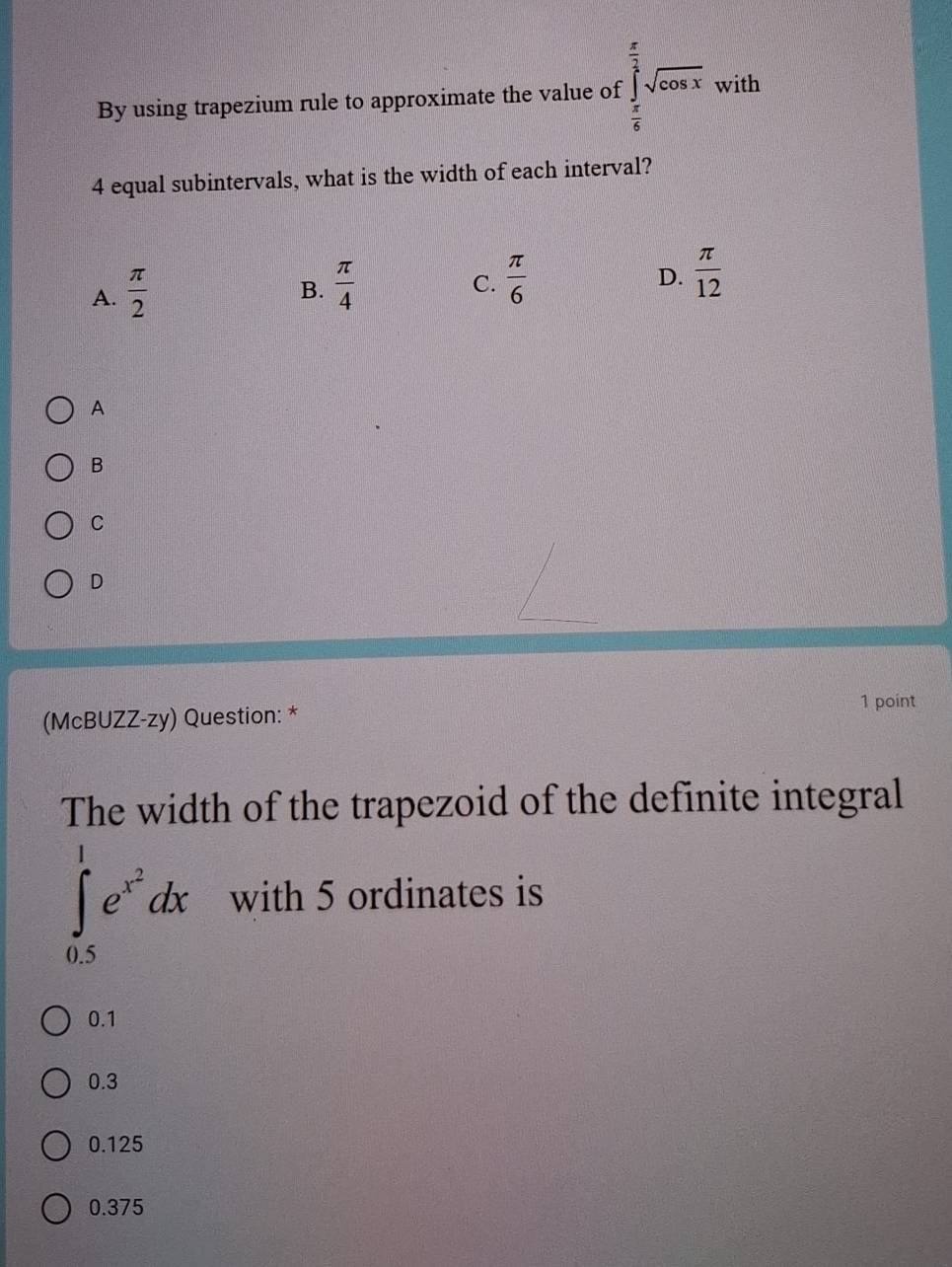 By using trapezium rule to approximate the value of ∈tlimits _ π /6 ^ π /3 sqrt(cos x) with
4 equal subintervals, what is the width of each interval?
A.  π /2 
B.  π /4   π /6 
C.
D.  π /12 
A
B
C
D
(McBUZZ-zy) Question: * 1 point
The width of the trapezoid of the definite integral
∈tlimits _(0.5)^1e^(x^2)dx with 5 ordinates is
0.1
0.3
0.125
0.375