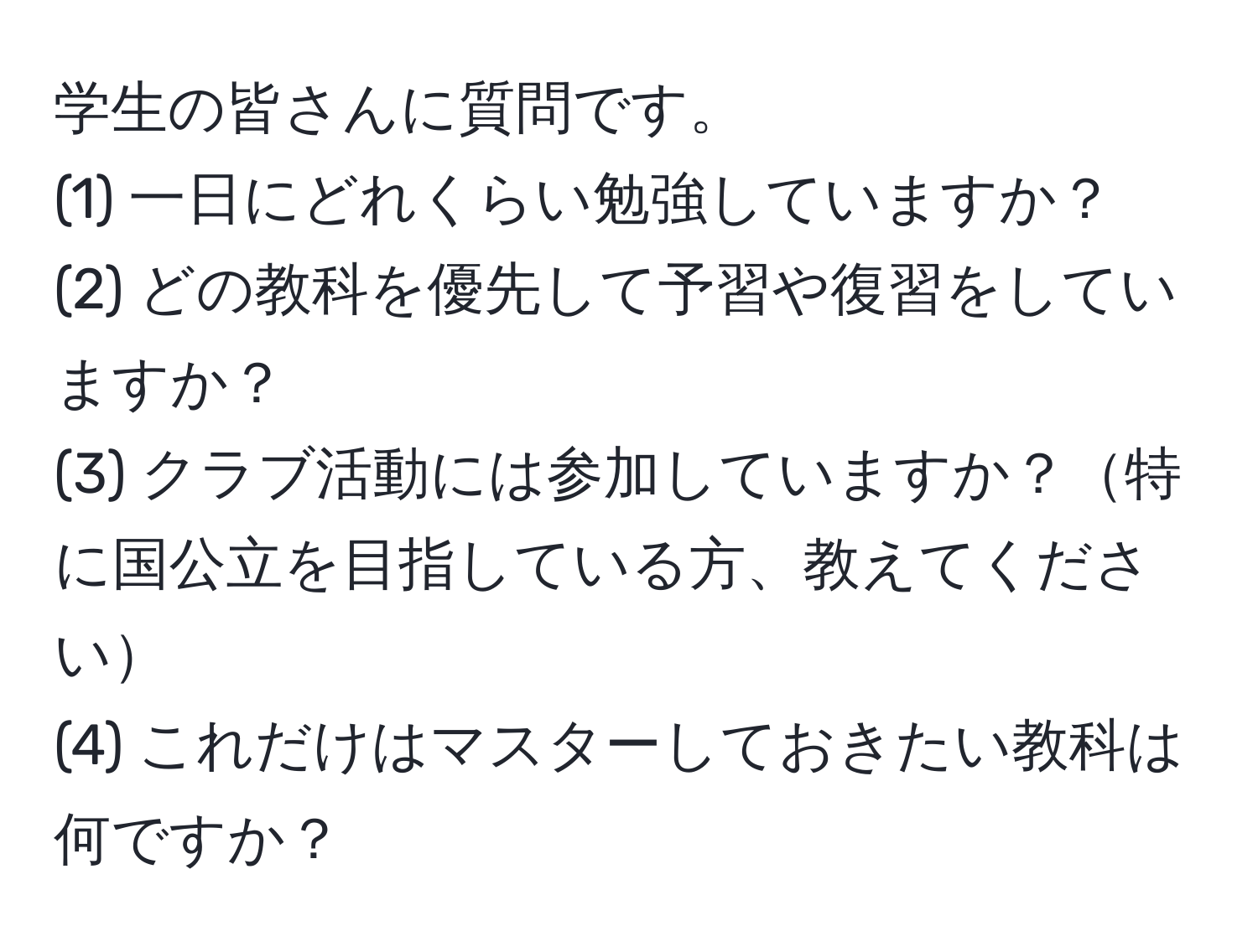 学生の皆さんに質問です。  
(1) 一日にどれくらい勉強していますか？  
(2) どの教科を優先して予習や復習をしていますか？  
(3) クラブ活動には参加していますか？特に国公立を目指している方、教えてください  
(4) これだけはマスターしておきたい教科は何ですか？