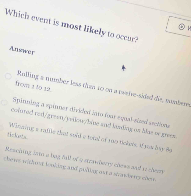 Which event is most likely to occur?
V
Answer
from 1 to 12.
Rolling a number less than 10 on a twelve-sided die, numberee
Spinning a spinner divided into four equal-sized sections
colored red/green/yellow/blue and landing on blue or green.
tickets.
Winning a raffle that sold a total of 100 tickets, if you buy 89
Reaching into a bag full of 9 strawberry chews and 11 cherry
chews without looking and pulling out a strawberry chew.