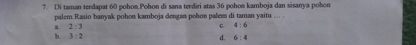 Di taman terdapat 60 pohon.Pohon di sana terdiri atas 36 pohon kamboja dan sisanya pohon
palem.Rasio banyak pohon kamboja dengan pohon palem di taman yaitu ... .
a. 2:3 c. 4:6
b. 3:2 d. 6:4