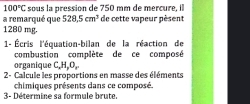 100°C sous la pression de 750 mm de mercure, il 
a remarqué que 528.5cm^3 de cette vapeur pèsent
1280 mg. 
1- Écris l'équation-bilan de la réaction de 
combustion complète de ce composé 
organique C, H, O, 
2- Calcule les proportions en masse des éléments 
chimiques présents dans ce composé. 
3- Détermine sa formule brute.