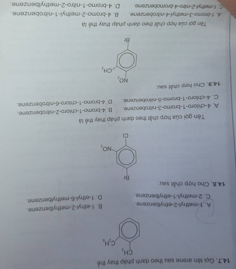 Gọi tên arene sau theo danh pháp thay thế
A. 1-methyl-2-ethylbenzene.
B. 1-ethyl-2-methylbenzene.
C. 2-methyl-1-ethylbenzene.
D. 1-ethyl-6-methylbenzene.
14.8. Cho hợp chất sau:
Tên gọi của hợp chất theo danh pháp thay thế là
A. 4-chloro-1-bromo-3-nitrobenzene. B. 4-bromo-1-chloro-2-nitrobenzene.
C. 4-chloro-1-bromo-5-nitrobenzene. D. 4-bromo-1-chloro-6-nitrobenzene.
14.9. Cho hợp chất sau:
Tên gọi của hợp chất theo danh pháp thay thế là
A. 1-bromo-3-methyl-4-nitrobenzene. B. 4-bromo-2-methyl-1-nitrobenzene.
C. 1-methyl-2-nitro-4-bromobenzene. D. 4-bromo-1-nitro-2-methylbenzene.