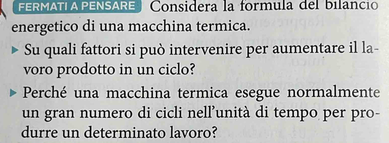 FERMATI A PENSARE Considera la formula del bilancio 
energetico di una macchina termica. 
Su quali fattori si può intervenire per aumentare il la- 
voro prodotto in un ciclo? 
Perché una macchina termica esegue normalmente 
un gran numero di cicli nell’unità di tempo per pro- 
durre un determinato lavoro?