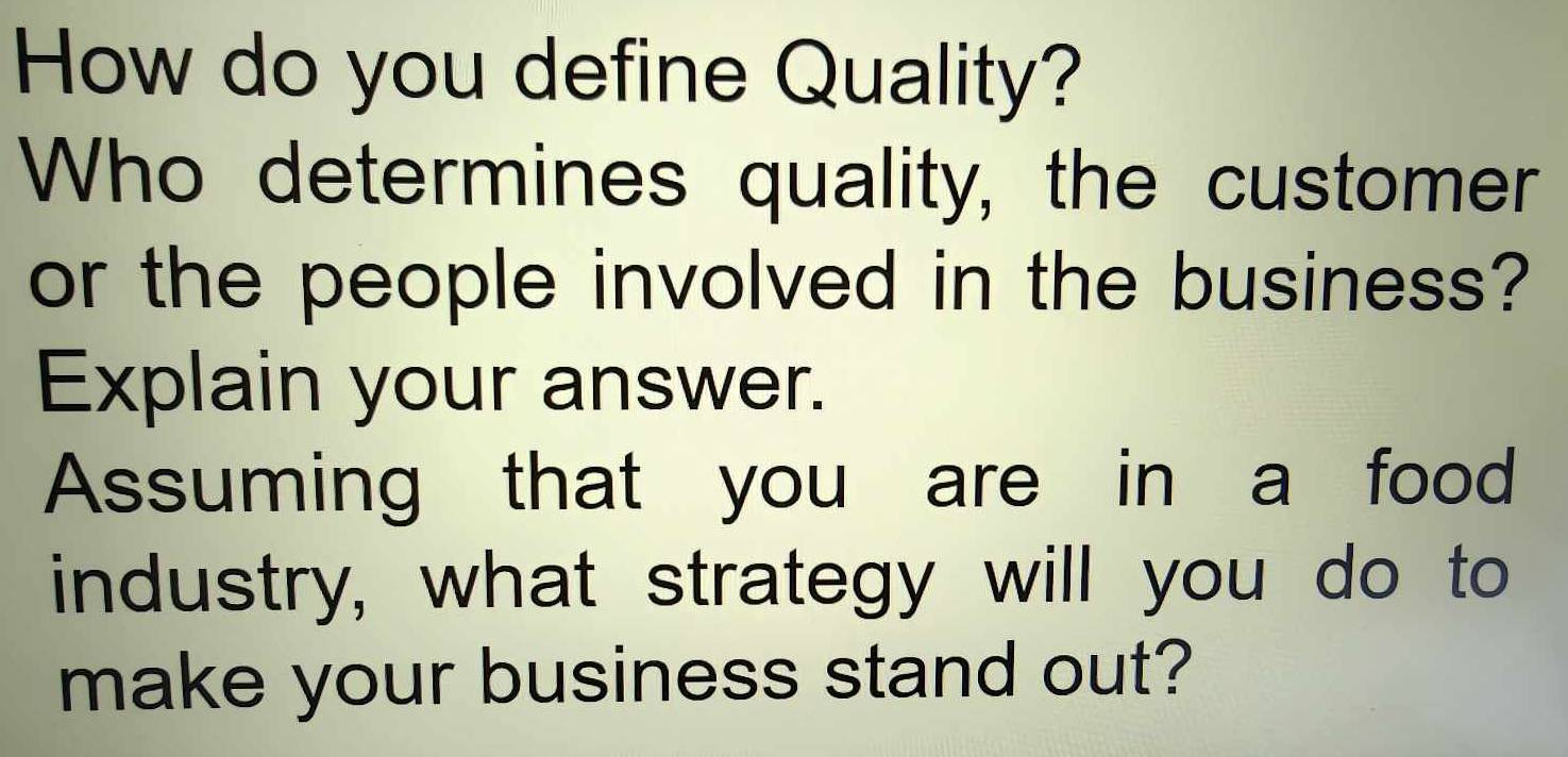 How do you define Quality? 
Who determines quality, the customer 
or the people involved in the business? 
Explain your answer. 
Assuming that you are in a food 
industry, what strategy will you do to 
make your business stand out?