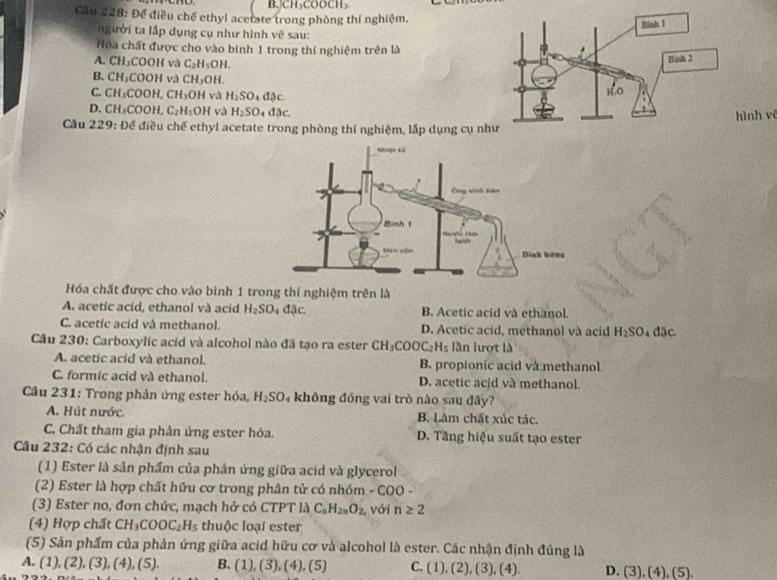 CH₃COOCH₃
Cầu 228: Để điều chế ethyl acetate trong phòng thí nghiệm.
ười t lấp dụng cụ như hình vệ sau:
Hóa chất được cho vào binh 1 trong thí nghiệm trên là
A. CH_3 COOH và C_2H_5OH.
B. CH_3COOH đ và CH_3OH.
C. CH_3COOH,CH_3OH và H_2SO 。 .6

D. CH_3COOH,C_2H_5OH và H_2SO doc ình vê
Câu 229: Để điều chế ethyl acetate trong phòng thí nghiệm, lắp dụng cụ n
Hóa chất được cho vào bình 1 trong thí nghiệm trên là
A. acetic acid, ethanol và acid H_2SO_4dJc. B. Acetic acid và ethanol.
C. acetic acid và methanol. D. Acetic acid, methanol và acid H_2SO 4 đặc.
Cầu 230: Carboxylic acid và alcohol nào đã tạo ra ester CH_3COOC_2H_5 lần lượt là
A. acetic acid và ethanol. B. propionic acid và methanol.
C. formic acid và ethanol. D. acetic acid và methanol.
Câu 231: Trong phản ứng ester hóa, H_2SO 4 không đóng vai trò nào sau đây?
A. Hút nước. B. Làm chất xúc tác.
C. Chất tham gia phản ứng ester hóa. D. Tăng hiệu suất tạo ester
Câu 232: Có các nhận định sau
(1) Ester là sản phẩm của phản ứng giữa acid và glycerol
(2) Ester là hợp chất hữu cơ trong phân tử có nhóm - COO -
(3) Ester no, đơn chức, mạch hở có CTPT là C_nH_2nO_2 với n≥ 2
(4) Hợp chất CH_3COOC_2H_5 thuộc loại ester
(5) Sản phẩm của phản ứng giữa acid hữu cơ và alcohol là ester. Các nhận định đúng là
A. (1),(2),(3),(4),(5). B. (1),(3),(4),(5) C. (1),(2),(3),(4). D. (3), (4), (5).