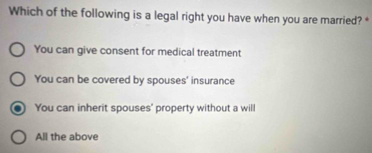 Which of the following is a legal right you have when you are married? *
You can give consent for medical treatment
You can be covered by spouses' insurance
You can inherit spouses' property without a will
All the above