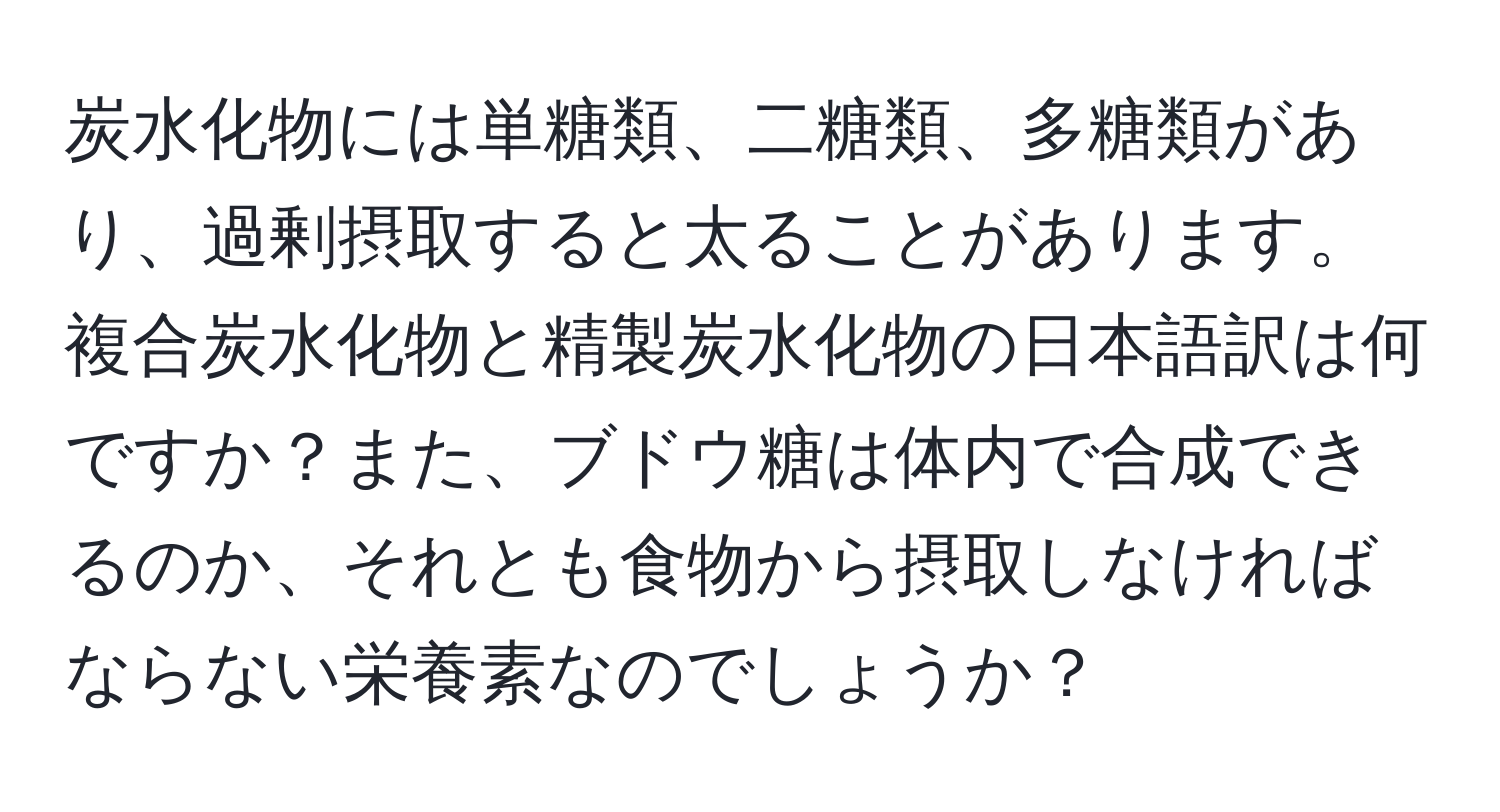 炭水化物には単糖類、二糖類、多糖類があり、過剰摂取すると太ることがあります。複合炭水化物と精製炭水化物の日本語訳は何ですか？また、ブドウ糖は体内で合成できるのか、それとも食物から摂取しなければならない栄養素なのでしょうか？