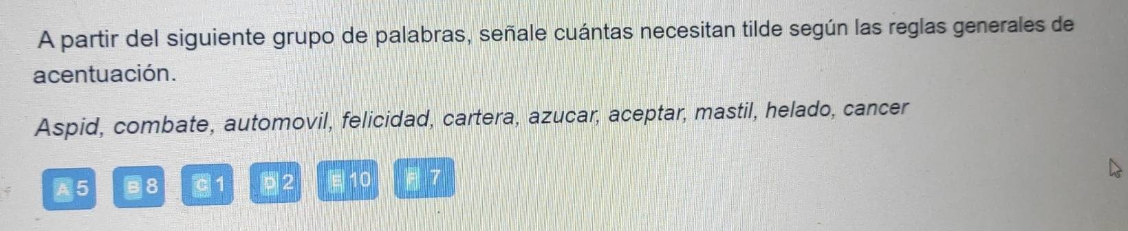 A partir del siguiente grupo de palabras, señale cuántas necesitan tilde según las reglas generales de 
acentuación. 
Aspid, combate, automovil, felicidad, cartera, azucar, aceptar, mastil, helado, cancer 
C 8 1 D2 10 7