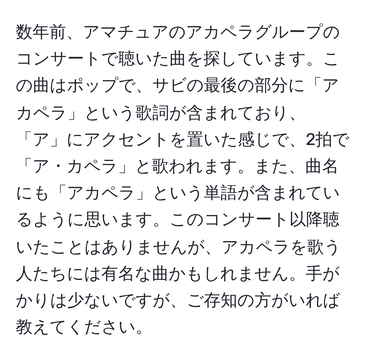 数年前、アマチュアのアカペラグループのコンサートで聴いた曲を探しています。この曲はポップで、サビの最後の部分に「アカペラ」という歌詞が含まれており、「ア」にアクセントを置いた感じで、2拍で「ア・カペラ」と歌われます。また、曲名にも「アカペラ」という単語が含まれているように思います。このコンサート以降聴いたことはありませんが、アカペラを歌う人たちには有名な曲かもしれません。手がかりは少ないですが、ご存知の方がいれば教えてください。