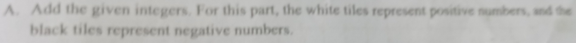 Add the given integers. For this part, the white tiles represent positive numbers, and the 
black tiles represent negative numbers.