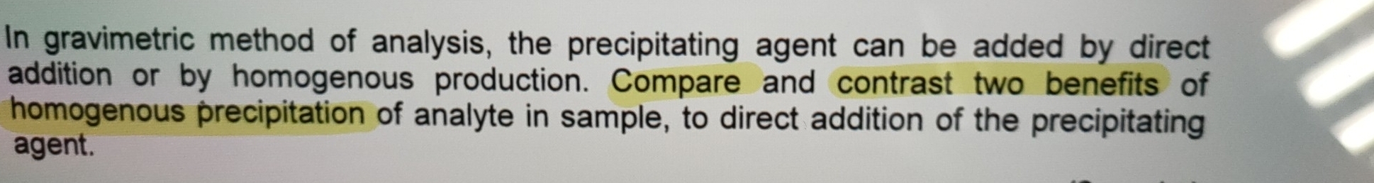 In gravimetric method of analysis, the precipitating agent can be added by direct 
addition or by homogenous production. Compare and contrast two benefits of 
homogenous precipitation of analyte in sample, to direct addition of the precipitating 
agent.