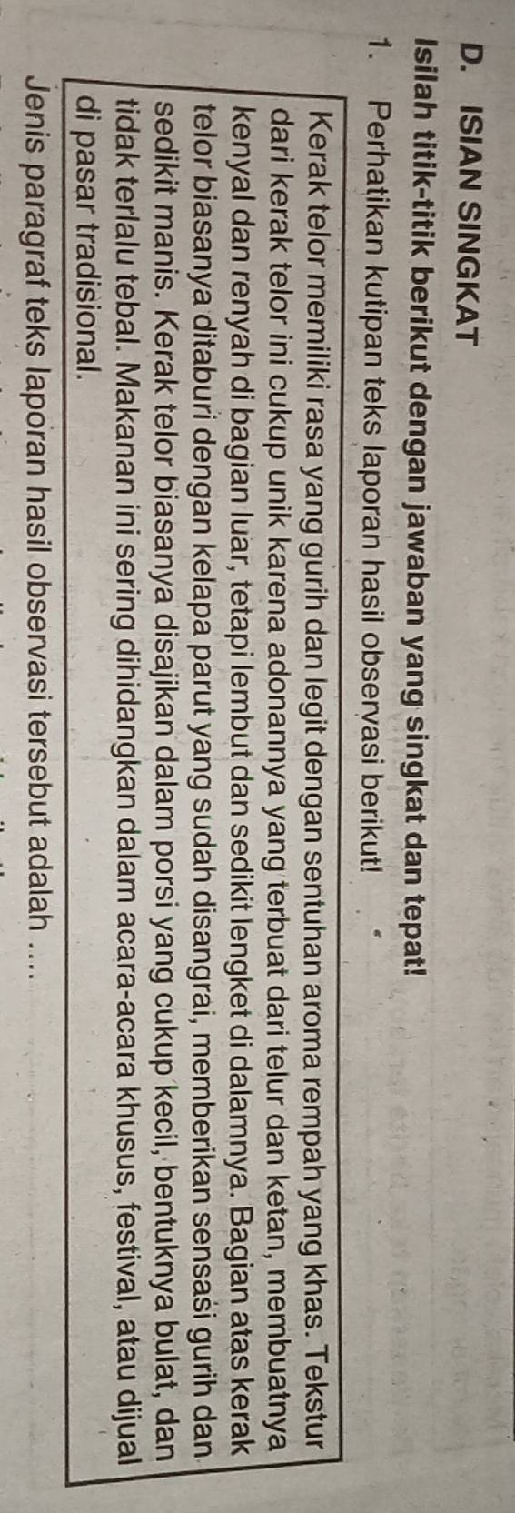ISIAN SINGKAT 
Isilah titik-titik berikut dengan jawaban yang singkat dan tepat! 
1. Perhatikan kutipan teks laporan hasil observasi berikut! 
Kerak telor memiliki rasa yang gurih dan legit dengan sentuhan aroma rempah yang khas. Tekstur 
dari kerak telor ini cukup unik karena adonannya yang terbuat dari telur dan ketan, membuatnya 
kenyal dan renyah di bagian luar, tetapi lembut dan sedikit lengket di dalamnya. Bagian atas kerak 
telor biasanya ditaburi dengan kelapa parut yang sudah disangrai, memberikan sensaši gurih dan. 
sedikit manis. Kerak telor biasanya disajikan dalam porsi yang cukup kecil, bentuknya bulat, dan 
tidak terlalu tebal. Makanan ini sering dihidangkan dalam acara-acara khusus, festival, atau dijual 
di pasar tradisional. 
Jenis paragraf teks laporan hasil observasi tersebut adalah ....
