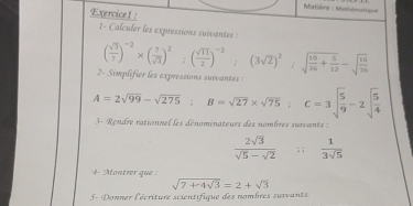 Matière : Manulmatiqu= 
Exercice1: 
1- Calculer les expressions suivantes :
( sqrt(3)/2 )^-2* ( 7/sqrt(3) )^2;( sqrt(11)/2 )^-2 (3sqrt(2))^2:sqrt(frac 16)36+ 5/12 -sqrt(frac 16)36
2- Simplifier les expressions suivantes :
A=2sqrt(99)-sqrt(275); B=sqrt(27)* sqrt(75); C=3sqrt(frac 5)9-2sqrt(frac 5)4
3 - Rendre ralionnel les dénominateurs des nombres suivants :
 2sqrt(3)/sqrt(5)-sqrt(2) ; ;  1/3sqrt(5) 
4- Montrer que :
sqrt(7+4sqrt 3)=2+sqrt(3)
5- Donner l'écriture scientifique des nombres suivants