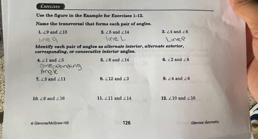 Exercises 
Use the figure in the Example for Exercises 1-12. 
Name the transversal that forms each pair of angles. 
1. ∠ 9 and ∠ 13 2. ∠ 5 and ∠ 14 3. ∠ 4 and ∠ 6
Identify each pair of angles as alternate interior, alternate exterior, 
corresponding, or consecutive interior angles. 
4. ∠ 1 and ∠ 5 5. ∠ 6 and ∠ 14 6. ∠ 2 and ∠ 8
7. ∠ 3 and ∠ 11 8. ∠ 12 and ∠ 3 9. ∠ 4 and ∠ 6
10. ∠ 6 and ∠ 16 11. ∠ 11 and ∠ 14 12. ∠ 10 and ∠ 16
© Glencoe/McGraw-Hill 126 Glencoe Geometry