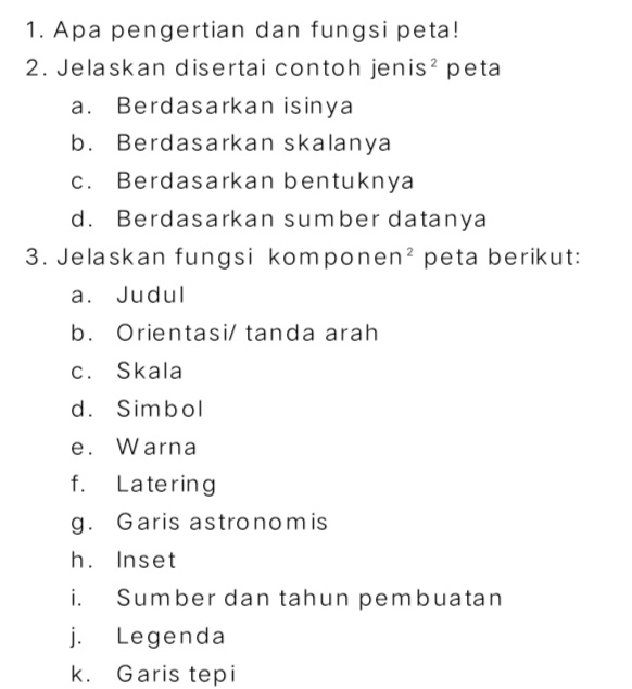 Apa pengertian dan fungsi peta! 
2. Jelaskan disertai contoh jenis² peta 
a. Berdasarkan isinya 
b. Berdasarkan skalanya 
c. Berdasarkan bentuknya 
d. Berdasarkan sumber datanya 
3. Jelaskan fungsi komponen^2 peta berikut: 
a. Judul 
b. Orientasi/ tanda arah 
c. Skala 
d. Simbol 
e. Warna 
f. Latering 
g. Garis astronomis 
h. Inset 
i. Sumber dan tahun pembuatan 
j. Legenda 
k. Garis tepi