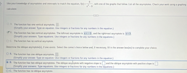 Use your knowledge of asymptotes and intercepts to match the equation, f(x)= 9/x^2-9  , with one of the graphs that follow. List all the asymptotes. Check your work using a graphing
calculatne
A The function has one vertical asymptote,
(Simplify your answer. Type an equation. Use integers or fractions for any numbers in the equation )
B The function has two vertical asymptotes. The leftmost asymptote is x=-3 , and the rightmost asymptote is overline x=3
(Simplify your answers. Type equations. Use integers or fractions for any numbers in the equations.)
C. The function has no vertical asymptote.
Determine the oblique asymptote(s), if one exists. Select the correct choice below and, if necessary, fill in the answer box(es) to complete your choice
A. The function has one oblique asymptote,
(Simplify your answer Type an equation. Use integers or fractions for any numbers in the equation)
④ B. The function has two oblique asymptotes. The oblique asyoptote with negative slope is □ and the oblique asymptote with positive slope is □ 
(Simplity your answers. Type equations. Use integers or fractions for any numbers in the equations)
C. The function has no oblique asymptote