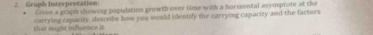 Graph Interpretation: 
Given a graph showing population growth over time with a horizontal asymptote at the 
carrying caparity, describe how you would identify the carrying capacity and the factors 
that might influence it.