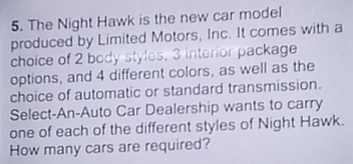 The Night Hawk is the new car model 
produced by Limited Motors, Inc. It comes with a 
choice of 2 body styles, 3 interior package 
options, and 4 different colors, as well as the 
choice of automatic or standard transmission. 
Select-An-Auto Car Dealership wants to carry 
one of each of the different styles of Night Hawk. 
How many cars are required?