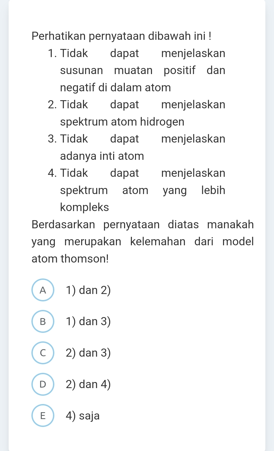 Perhatikan pernyataan dibawah ini !
1. Tidak dapat menjelaskan
susunan muatan positif dan
negatif di dalam atom
2. Tidak £ dapat menjelaskan
spektrum atom hidrogen
3. Tidak dapat menjelaskan
adanya inti atom
4. Tidak dapat menjelaskan
spektrum atom yang lebih
kompleks
Berdasarkan pernyataan diatas manakah
yang merupakan kelemahan dari model 
atom thomson!
A 1) dan 2)
B 1) dan 3)
C 2) dan 3)
D 2) dan 4)
E 4) saja