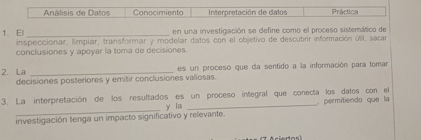 Análisis de Datos Conocimiento Interpretación de datos Práctica 
1. El _en una investigación se define como el proceso sistemático de 
inspeccionar, limpiar, transformar y modelar datos con el objetivo de descubrir información útil, sacar 
conclusiones y apoyar la toma de decisiones. 
2. La _es un proceso que da sentido a la información para tomar 
decisiones posteriores y emitir conclusiones valiosas. 
3. La interpretación de los resultados es un proceso integral que conecta los datos con el 
_ 
y la _, permitiendo que la 
investigación tenga un impacto significativo y relevante. 
( 7 A ciertos)