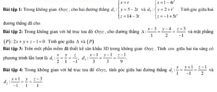 Bài tập 1: Trong không gian Oxyz , cho hai đường thẳng d_1:beginarrayl x=t y=5-2t z=14-3tendarray. và d_2:beginarrayl x=1-4t' y=2+t' z=-1+5t'endarray.. Tính góc giữa hai 
đường thắng đã cho 
Bài tập 2: Trong không gian với hệ trục tọa độ Oxyz , cho đường thẳng △ : (x-3)/1 = (y-4)/2 = (z+3)/-1  và mặt phẳng 
(P): 2x+y+z-1=0. Tinh góc giữa Δ và (P) 
Bài tập 3: Trên một phần mễm đã thiết kể sân khẩu 3D trong không gian Oxyz. Tính cos giữa hai tia sáng có 
phương trình lần lượt là d_1: x/2 = y/1 = z/-1 , d_2: (x-1)/3 = (y-1)/3 = (z-1)/9 . 
Bài tập 4: Trong không gian với hệ trục tọa độ Oxyz, tính góc giữa hai đường thắng d_1: x/1 = (y+1)/-1 = (z-1)/2  và
d_2: (x+1)/-1 = y/1 = (z-3)/1 