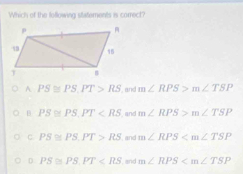 Which of the following statements is correct?
A PS≌ PS, PT>RS , and m∠ RPS>m∠ TSP
B PS≌ PS, PT , and m∠ RPS>m∠ TSP
C PS≌ PS. PT>RS , and m∠ RPS
D PS≌ PS. PT , and m∠ RPS