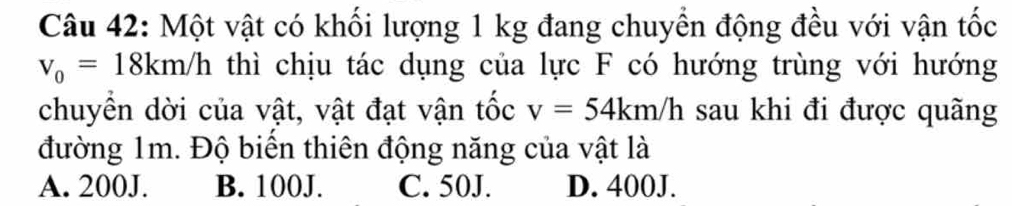 Một vật có khối lượng 1 kg đang chuyền động đều với vận tốc
v_0=18km/h thì chịu tác dụng của lực F có hướng trùng với hướng
chuyền dời của vật, vật đạt vận tốc v=54km/h sau khi đi được quãng
đường 1m. Độ biến thiên động năng của vật là
A. 200J. B. 100J. C. 50J. D. 400J.