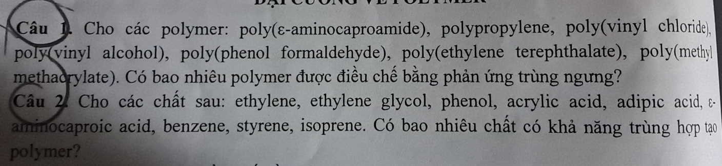 Cho các polymer: poly(ε-aminocaproamide), polypropylene, poly(vinyl chloride), 
poly(vinyl alcohol), poly(phenol formaldehyde), poly(ethylene terephthalate), poly(methyl 
methaorylate). Có bao nhiêu polymer được điều chế bằng phản ứng trùng ngưng? 
Câu 2. Cho các chất sau: ethylene, ethylene glycol, phenol, acrylic acid, adipic acid, & 
aminocaproic acid, benzene, styrene, isoprene. Có bao nhiêu chất có khả năng trùng hợp tạo 
polymer?