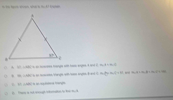 the toure apoon, what is meA? Explain
A ah △ 49 C is an lcaceles trangle with base angles A and C, m² A s m²C
a en △ ARC is an tsoscotes triangto with base angles B and C. mi P m∠C = 57, and m∠A > miB = m∠ C = 10.
C Sh A 9x° Hs an equiiateral fríangle.
D. There is not enough infornation to find myA.