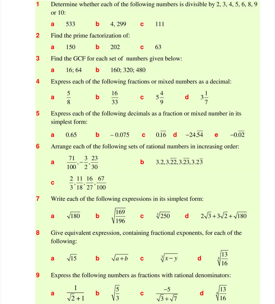 Determine whether each of the following numbers is divisible by 2, 3, 4, 5, 6, 8, 9
or 10 :
a 533 b 4, 299 C 111
2 Find the prime factorization of:
a 150 b 202 c 63
3 Find the GCF for each set of numbers given below:
a 16; 64 b 160; 320; 480
4 Express each of the following fractions or mixed numbers as a decimal:
a  5/8  b  16/33  C 5 4/9  d 3 1/7 
5 Express each of the following decimals as a fraction or mixed number in its
simplest form:
a 0.65 b - 0.075 C 0.overline 16 d -24.overline 54 e -0.overline 02
6 Arrange each of the following sets of rational numbers in increasing order:
a  71/100 , - 3/2 ,  23/30 
b 3.2, 3.overline 22, 3.overline 23, 3.2overline 3
C  2/3 ,  11/18 ,  16/27 ,  67/100 
7 Write each of the following expressions in its simplest form:
a sqrt(180) b sqrt(frac 169)196 C sqrt[3](250) d 2sqrt(3)+3sqrt(2)+sqrt(180)
8 Give equivalent expression, containing fractional exponents, for each of the
following:
a sqrt(15) b sqrt(a+b) C sqrt[3](x-y) d sqrt[4](frac 13)16
9 Express the following numbers as fractions with rational denominators:
a  1/sqrt(2)+1  b sqrt(frac 5)3 C  (-5)/sqrt(3)+sqrt(7)  d sqrt[4](frac 13)16