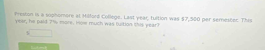 Preston is a sophomore at Milford College. Last year, tuition was $7,500 per semester. This
year, he paid 7% more. How much was tuition this year? 
Subrut