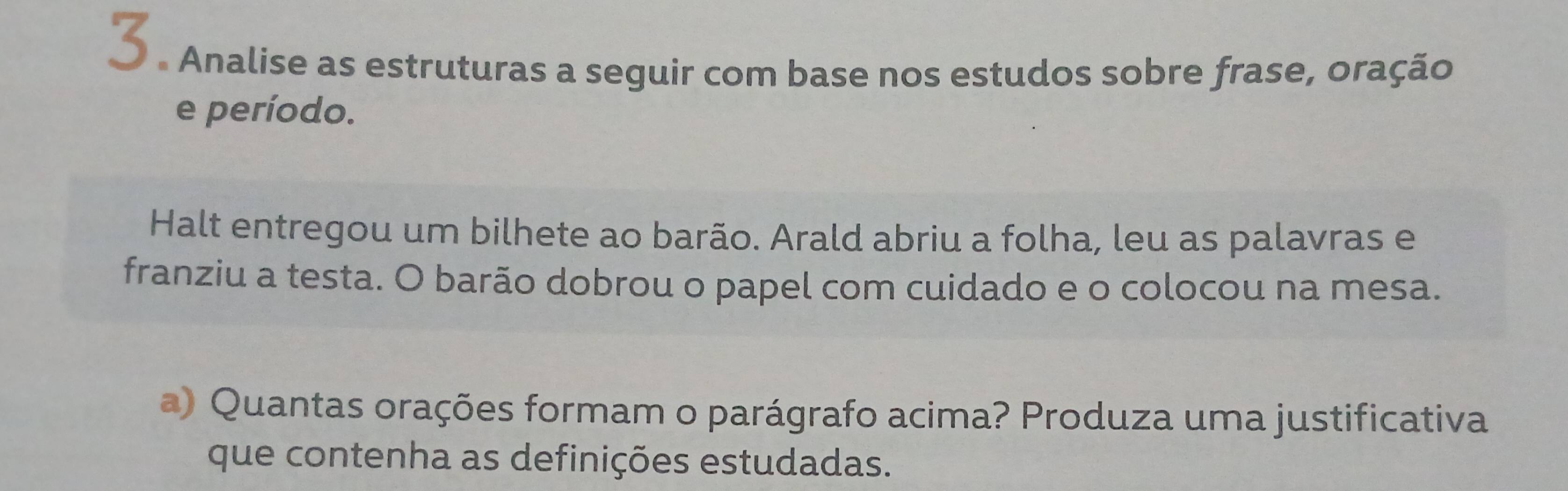 Analise as estruturas a seguir com base nos estudos sobre frase, oração 
e período. 
Halt entregou um bilhete ao barão. Arald abriu a folha, leu as palavras e 
franziu a testa. O barão dobrou o papel com cuidado e o colocou na mesa. 
a) Quantas orações formam o parágrafo acima? Produza uma justificativa 
que contenha as definições estudadas.