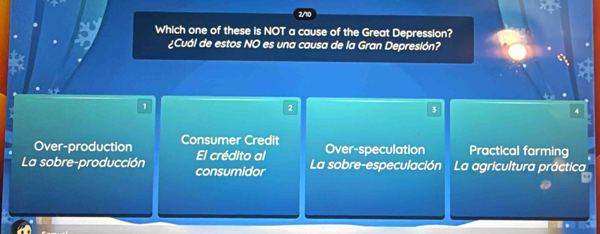 2/10
a Which one of these is NOT a cause of the Great Depression?
¿Cuál de estos NO es una causa de la Gran Depresión?
1
2
3
4
Over-production Consumer Credit
El crédito al Over-speculation Practical farming
La sobre-producción consumidor La sobre-especulación La agricultura práctica