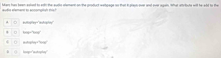 Marc has been asked to edit the audio element on the product webpage so that it plays over and over again. What attribute will he add to the
audio element to accomplish this?
A au toplay= ''autoplay''
B loop=^*loop^*
C autoplay=^*loop^*
D loop=^* aut olay°